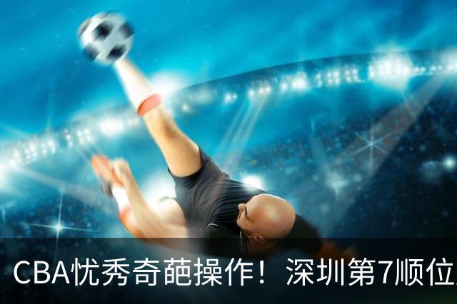 CBA忧秀奇葩操作！深圳第7顺位放弃权，却在18顺位挑中单涛之子